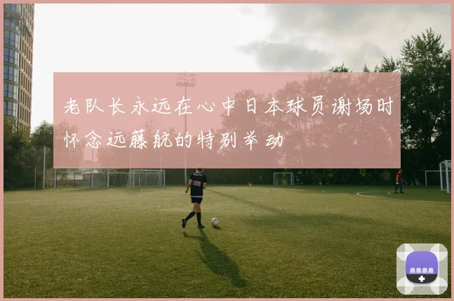 老队长永远在心中日本球员谢场时怀念远藤航的特别举动