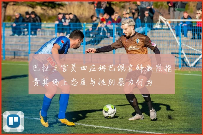巴拉圭官员回应姆巴佩言辞激烈指责其场上态度与性别暴力行为