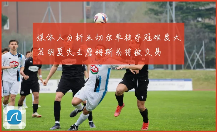 媒体人分析米切尔单核夺冠难度大若明夏失去詹姆斯或将被交易