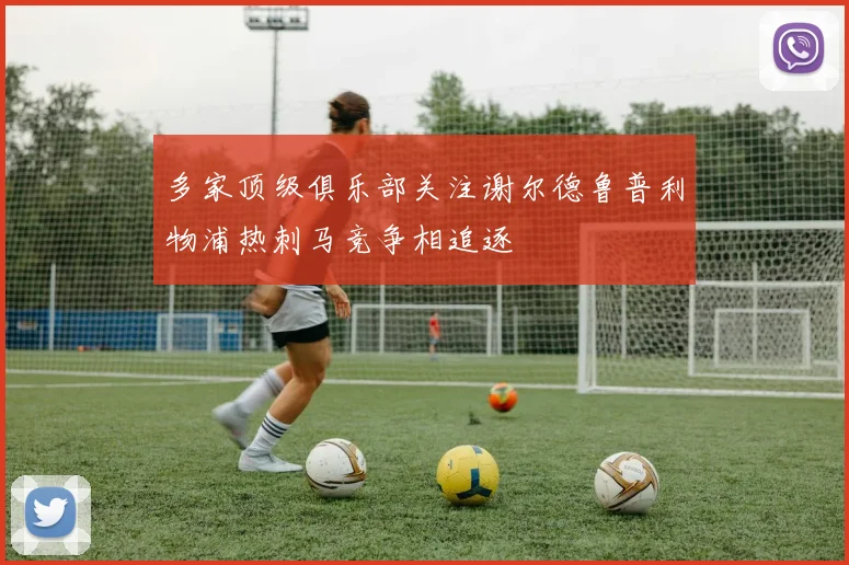 多家顶级俱乐部关注谢尔德鲁普利物浦热刺马竞争相追逐