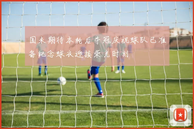 国米期待本轮后夺冠庆祝球队已准备纪念球衣迎接荣光时刻