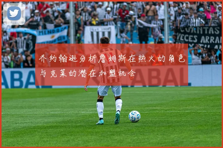乔约翰逊分析詹姆斯在热火的角色与克莱的潜在加盟机会