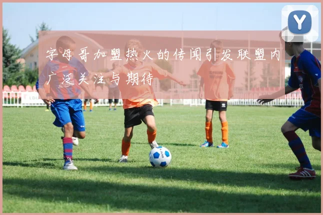 字母哥加盟热火的传闻引发联盟内广泛关注与期待