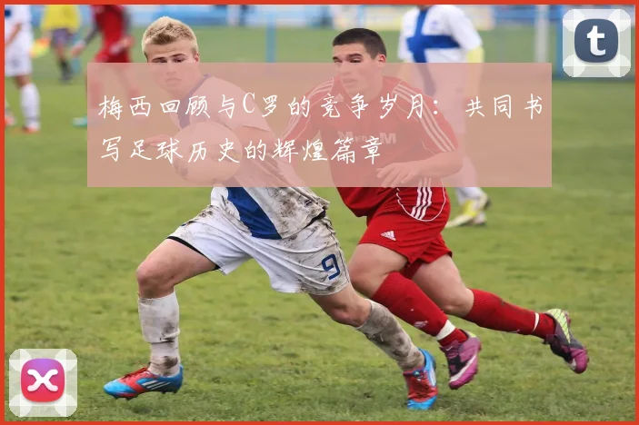 梅西回顾与C罗的竞争岁月：共同书写足球历史的辉煌篇章