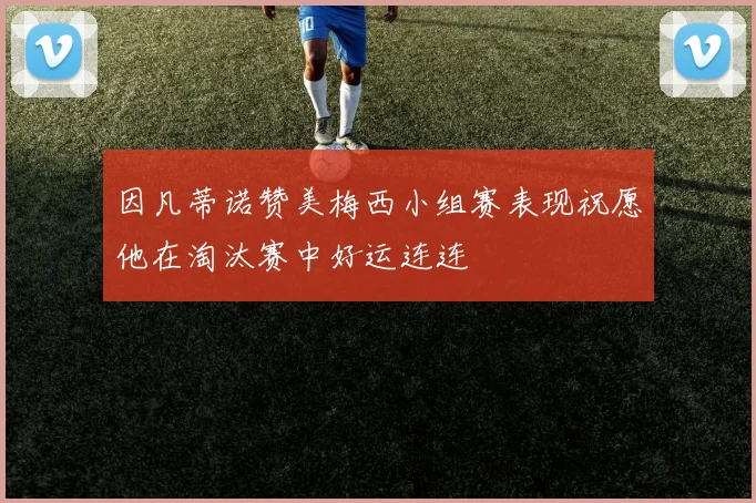 因凡蒂诺赞美梅西小组赛表现祝愿他在淘汰赛中好运连连