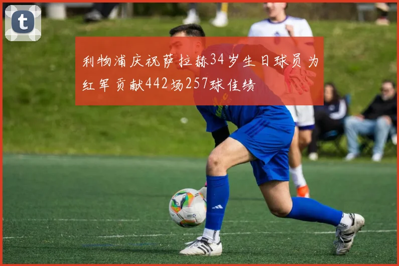 利物浦庆祝萨拉赫34岁生日球员为红军贡献442场257球佳绩