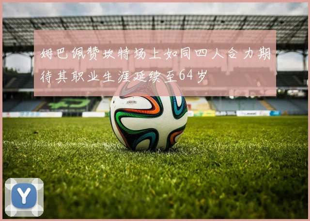 姆巴佩赞坎特场上如同四人合力期待其职业生涯延续至64岁