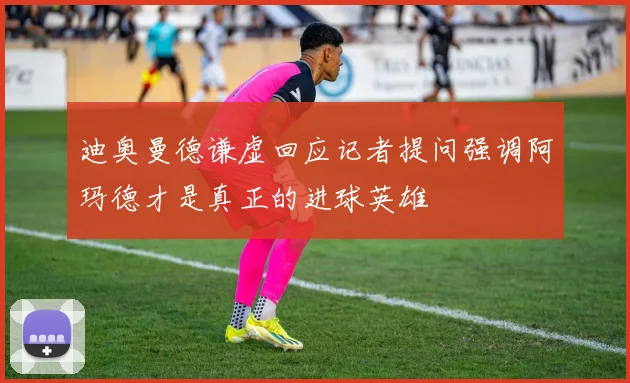迪奥曼德谦虚回应记者提问强调阿玛德才是真正的进球英雄