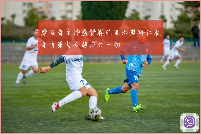 摩洛哥主帅盛赞赛巴里加盟拜仁表示自豪与冷静应对一切