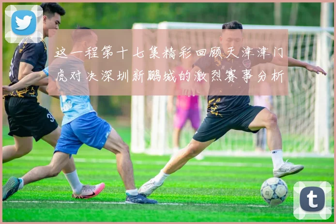 这一程第十七集精彩回顾天津津门虎对决深圳新鹏城的激烈赛事分析与亮点解读