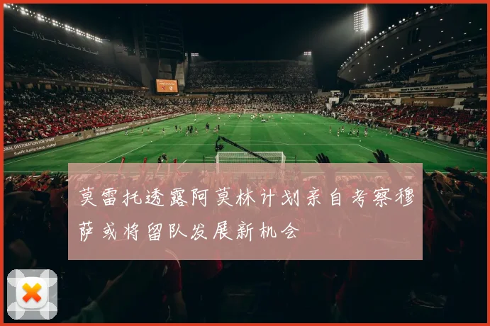 莫雷托透露阿莫林计划亲自考察穆萨或将留队发展新机会