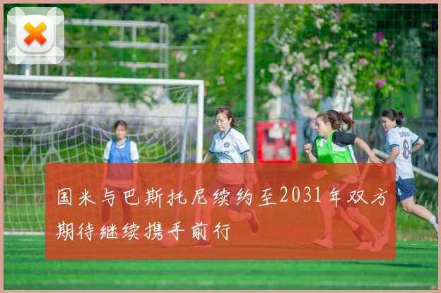 国米与巴斯托尼续约至2031年双方期待继续携手前行