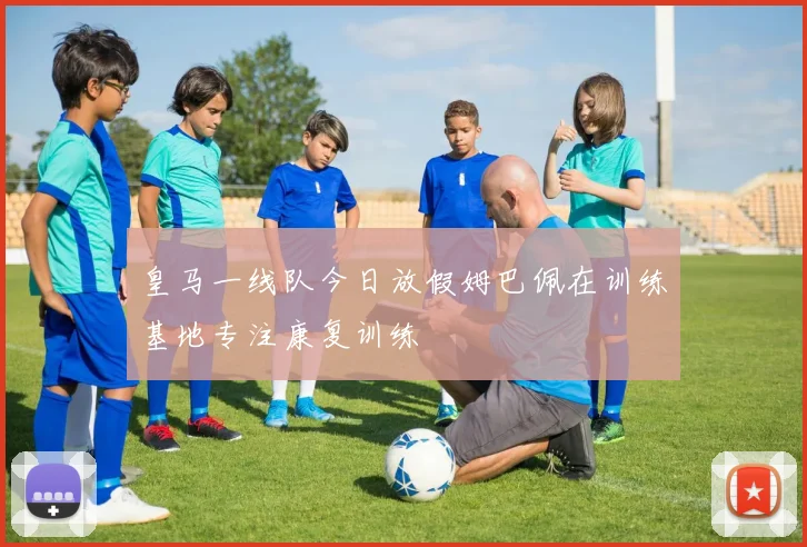 皇马一线队今日放假姆巴佩在训练基地专注康复训练