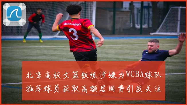 北京高校女篮教练涉嫌为WCBA球队推荐球员获取高额居间费引发关注