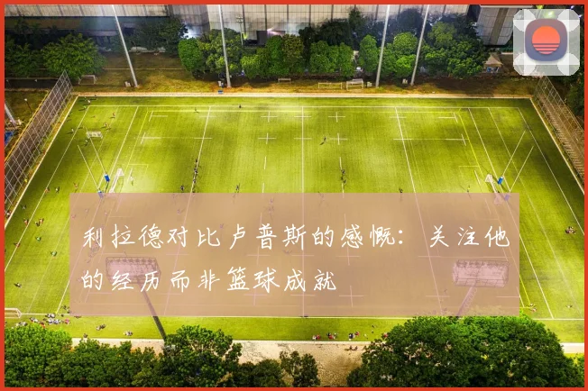 利拉德对比卢普斯的感慨：关注他的经历而非篮球成就