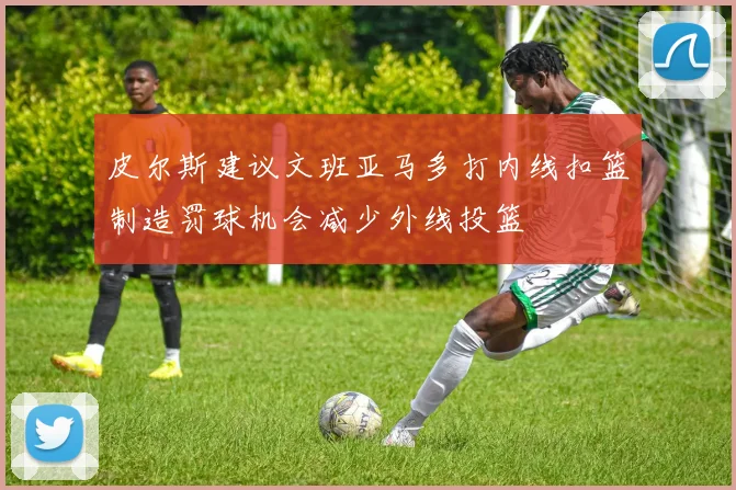 皮尔斯建议文班亚马多打内线扣篮制造罚球机会减少外线投篮