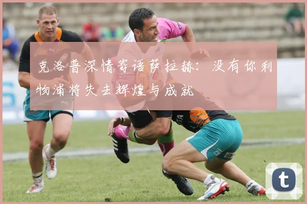 克洛普深情寄语萨拉赫：没有你利物浦将失去辉煌与成就