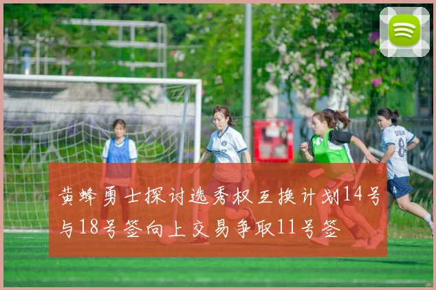 黄蜂勇士探讨选秀权互换计划14号与18号签向上交易争取11号签