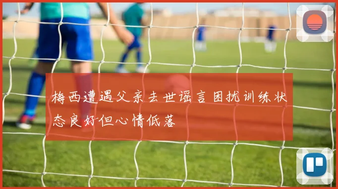 梅西遭遇父亲去世谣言困扰训练状态良好但心情低落