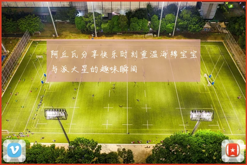 阿丘瓦分享快乐时刻重温海绵宝宝与派大星的趣味瞬间
