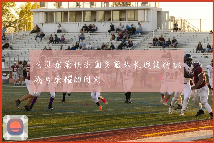 戈贝尔荣任法国男篮队长迎接新挑战与荣耀的时刻