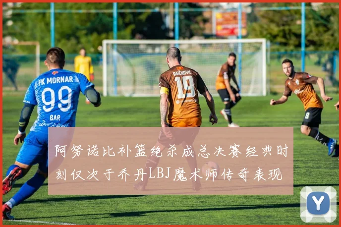 阿努诺比补篮绝杀成总决赛经典时刻仅次于乔丹LBJ魔术师传奇表现