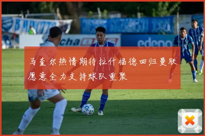 马奎尔热情期待拉什福德回归曼联愿意全力支持球队重聚