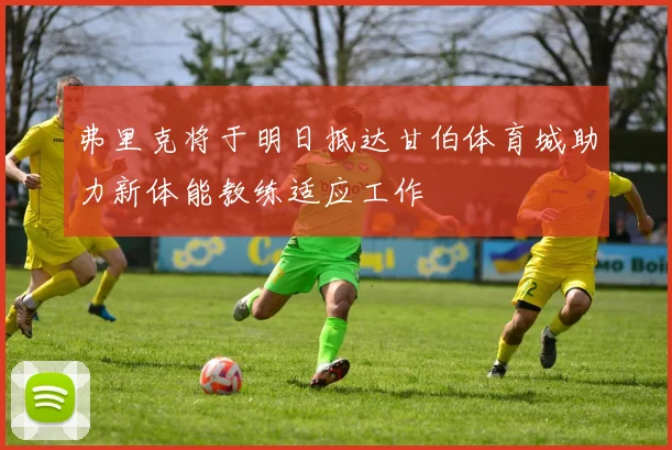 弗里克将于明日抵达甘伯体育城助力新体能教练适应工作