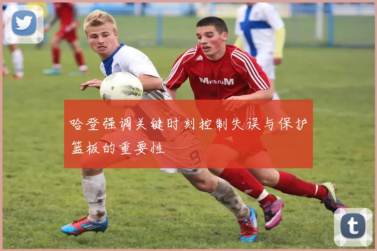 哈登强调关键时刻控制失误与保护篮板的重要性