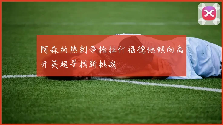 阿森纳热刺争抢拉什福德他倾向离开英超寻找新挑战
